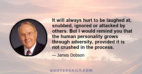 It will always hurt to be laughed at, snubbed, ignored or attacked by others. But I would remind you that the human personality grows through adversity, provided it is not crushed in the process.