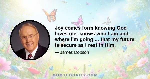 Joy comes form knowing God loves me, knows who I am and where I'm going ... that my future is secure as I rest in Him.