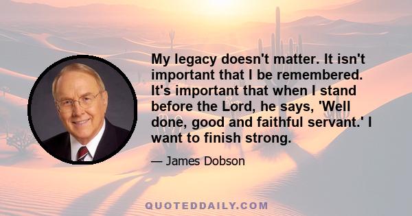 My legacy doesn't matter. It isn't important that I be remembered. It's important that when I stand before the Lord, he says, 'Well done, good and faithful servant.' I want to finish strong.