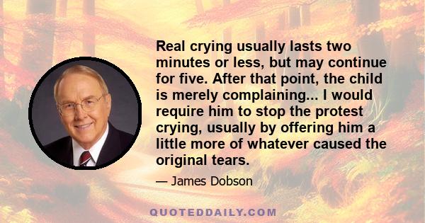 Real crying usually lasts two minutes or less, but may continue for five. After that point, the child is merely complaining... I would require him to stop the protest crying, usually by offering him a little more of