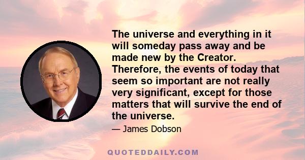 The universe and everything in it will someday pass away and be made new by the Creator. Therefore, the events of today that seem so important are not really very significant, except for those matters that will survive