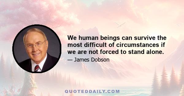 We human beings can survive the most difficult of circumstances if we are not forced to stand alone.