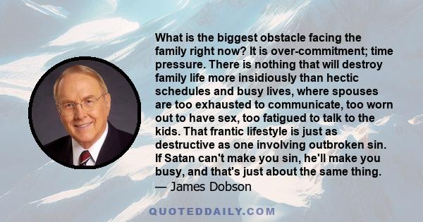 What is the biggest obstacle facing the family right now? It is over-commitment; time pressure. There is nothing that will destroy family life more insidiously than hectic schedules and busy lives, where spouses are too 