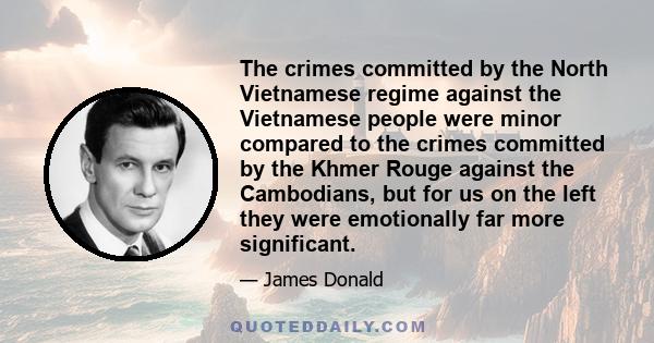 The crimes committed by the North Vietnamese regime against the Vietnamese people were minor compared to the crimes committed by the Khmer Rouge against the Cambodians, but for us on the left they were emotionally far