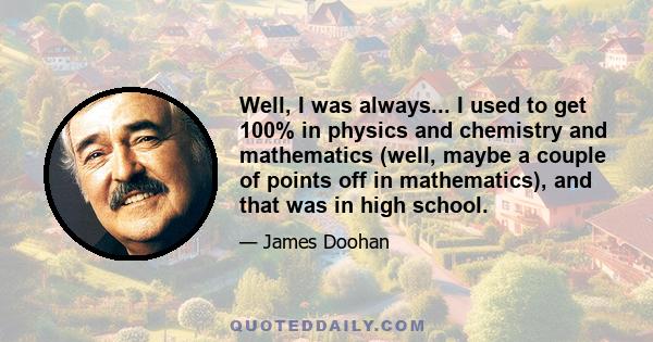 Well, I was always... I used to get 100% in physics and chemistry and mathematics (well, maybe a couple of points off in mathematics), and that was in high school.