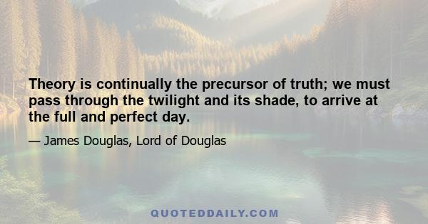 Theory is continually the precursor of truth; we must pass through the twilight and its shade, to arrive at the full and perfect day.