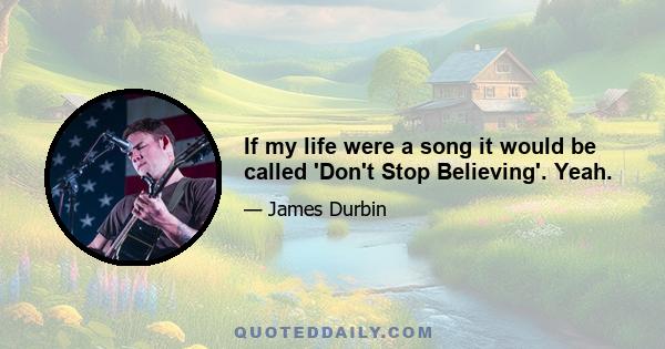 If my life were a song it would be called 'Don't Stop Believing'. Yeah.