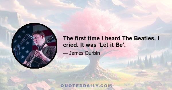 The first time I heard The Beatles, I cried. It was 'Let it Be'.