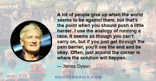 A lot of people give up when the world seems to be against them, but that's the point when you should push a little harder. I use the analogy of running a race. It seems as though you can’t carry on, but if you just get 