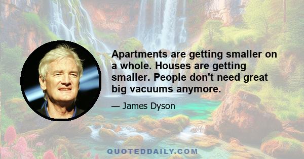 Apartments are getting smaller on a whole. Houses are getting smaller. People don't need great big vacuums anymore.