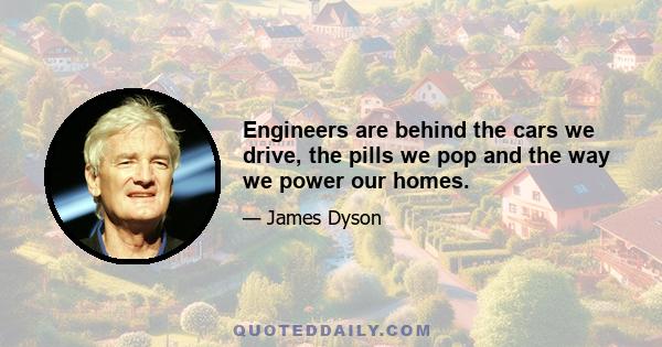 Engineers are behind the cars we drive, the pills we pop and the way we power our homes.