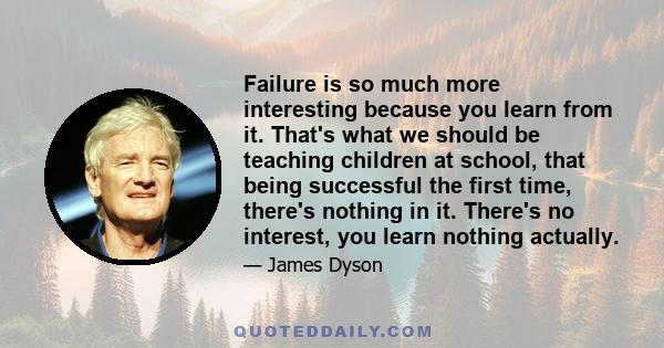 Failure is so much more interesting because you learn from it. That's what we should be teaching children at school, that being successful the first time, there's nothing in it. There's no interest, you learn nothing