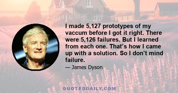 I made 5,127 prototypes of my vaccum before I got it right. There were 5,126 failures. But I learned from each one. That’s how I came up with a solution. So I don’t mind failure.