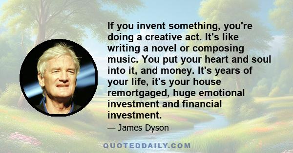 If you invent something, you're doing a creative act. It's like writing a novel or composing music. You put your heart and soul into it, and money. It's years of your life, it's your house remortgaged, huge emotional