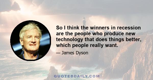 So I think the winners in recession are the people who produce new technology that does things better, which people really want.