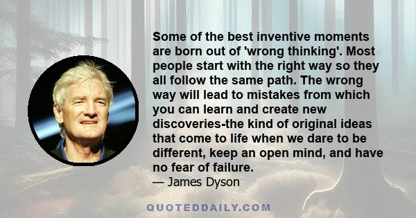 Some of the best inventive moments are born out of 'wrong thinking'. Most people start with the right way so they all follow the same path. The wrong way will lead to mistakes from which you can learn and create new