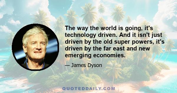 The way the world is going, it's technology driven. And it isn't just driven by the old super powers, it's driven by the far east and new emerging economies.