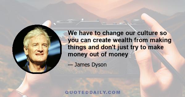 We have to change our culture so you can create wealth from making things and don't just try to make money out of money