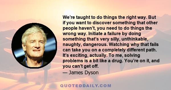 We’re taught to do things the right way. But if you want to discover something that other people haven’t, you need to do things the wrong way. Initiate a failure by doing something that’s very silly, unthinkable,