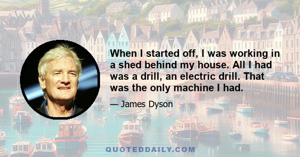 When I started off, I was working in a shed behind my house. All I had was a drill, an electric drill. That was the only machine I had.