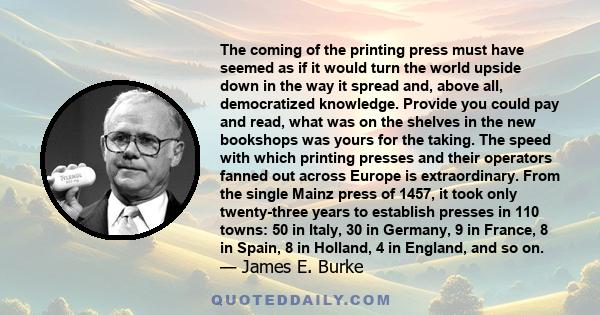 The coming of the printing press must have seemed as if it would turn the world upside down in the way it spread and, above all, democratized knowledge.