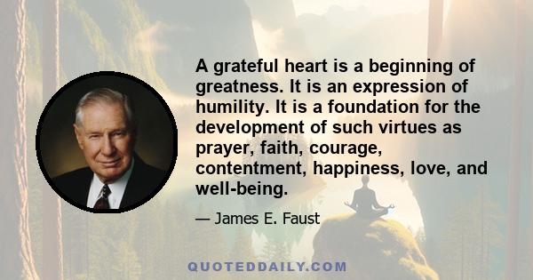 A grateful heart is a beginning of greatness. It is an expression of humility. It is a foundation for the development of such virtues as prayer, faith, courage, contentment, happiness, love, and well-being.