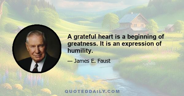 A grateful heart is a beginning of greatness. It is an expression of humility.