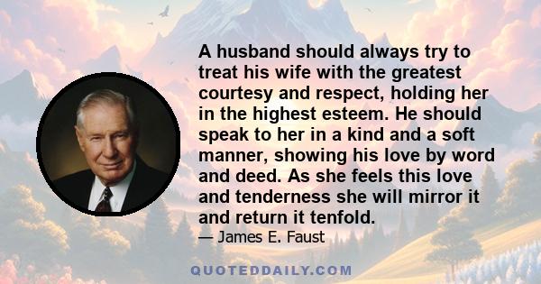 A husband should always try to treat his wife with the greatest courtesy and respect, holding her in the highest esteem. He should speak to her in a kind and a soft manner, showing his love by word and deed. As she