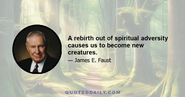 A rebirth out of spiritual adversity causes us to become new creatures.