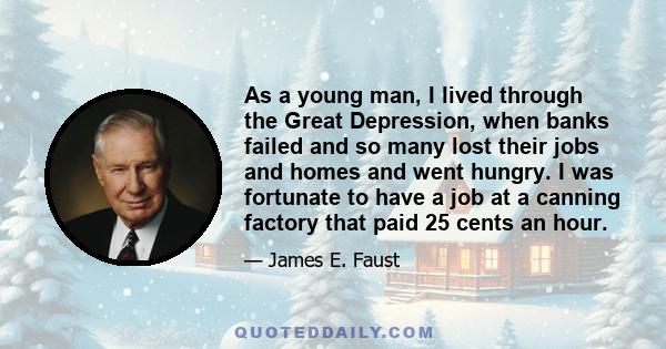 As a young man, I lived through the Great Depression, when banks failed and so many lost their jobs and homes and went hungry. I was fortunate to have a job at a canning factory that paid 25 cents an hour.