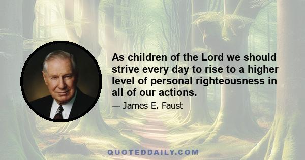 As children of the Lord we should strive every day to rise to a higher level of personal righteousness in all of our actions.