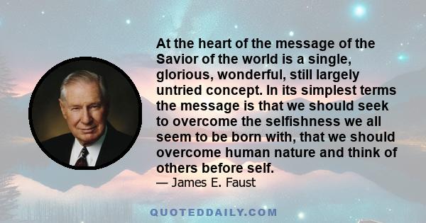 At the heart of the message of the Savior of the world is a single, glorious, wonderful, still largely untried concept. In its simplest terms the message is that we should seek to overcome the selfishness we all seem to 