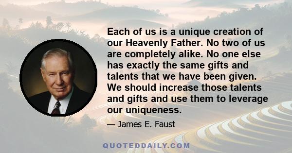 Each of us is a unique creation of our Heavenly Father. No two of us are completely alike. No one else has exactly the same gifts and talents that we have been given. We should increase those talents and gifts and use