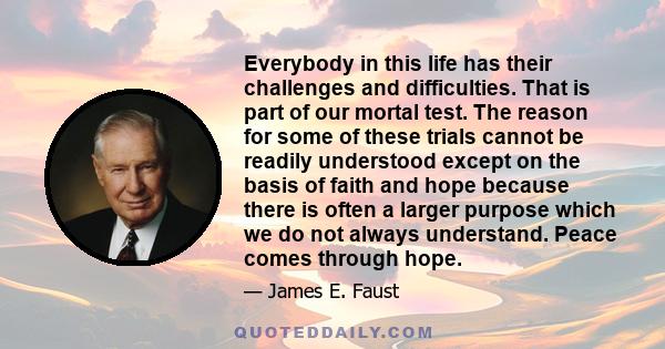 Everybody in this life has their challenges and difficulties. That is part of our mortal test. The reason for some of these trials cannot be readily understood except on the basis of faith and hope because there is