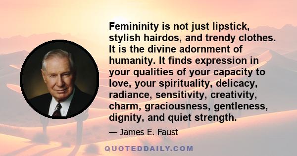 Femininity is not just lipstick, stylish hairdos, and trendy clothes. It is the divine adornment of humanity. It finds expression in your qualities of your capacity to love, your spirituality, delicacy, radiance,