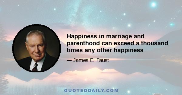 Happiness in marriage and parenthood can exceed a thousand times any other happiness