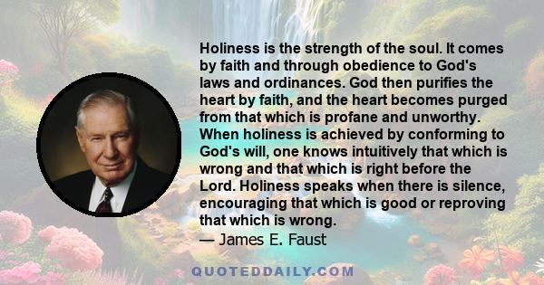 Holiness is the strength of the soul. It comes by faith and through obedience to God's laws and ordinances. God then purifies the heart by faith, and the heart becomes purged from that which is profane and unworthy.