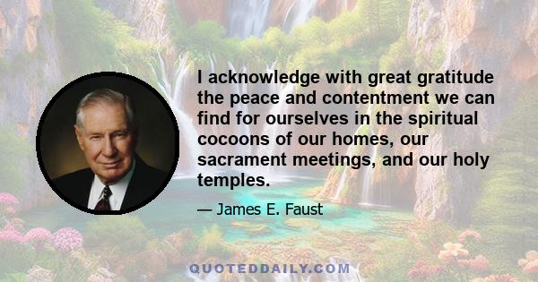 I acknowledge with great gratitude the peace and contentment we can find for ourselves in the spiritual cocoons of our homes, our sacrament meetings, and our holy temples.