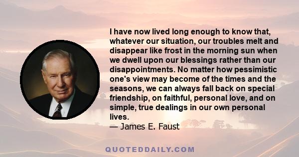 I have now lived long enough to know that, whatever our situation, our troubles melt and disappear like frost in the morning sun when we dwell upon our blessings rather than our disappointments. No matter how