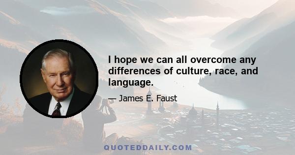 I hope we can all overcome any differences of culture, race, and language.