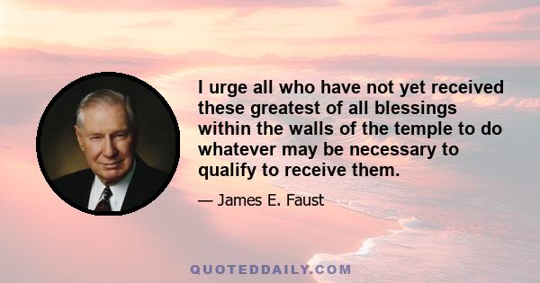 I urge all who have not yet received these greatest of all blessings within the walls of the temple to do whatever may be necessary to qualify to receive them.