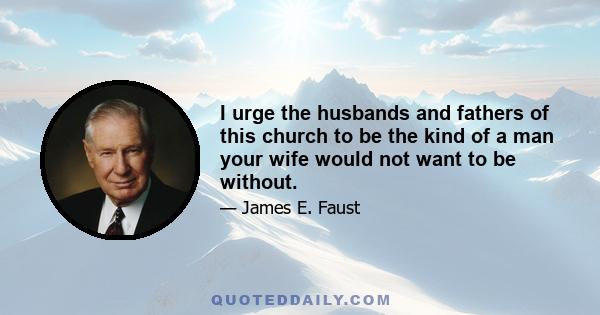 I urge the husbands and fathers of this church to be the kind of a man your wife would not want to be without.