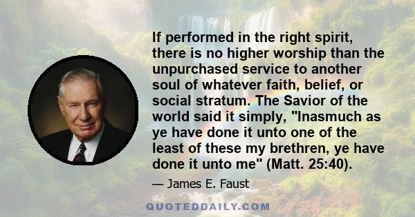 If performed in the right spirit, there is no higher worship than the unpurchased service to another soul of whatever faith, belief, or social stratum. The Savior of the world said it simply, Inasmuch as ye have done it 