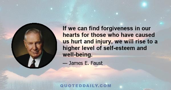 If we can find forgiveness in our hearts for those who have caused us hurt and injury, we will rise to a higher level of self-esteem and well-being. Some recent studies show that people who are taught to forgive become