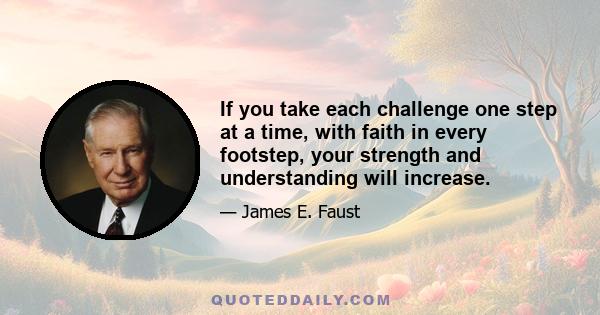 If you take each challenge one step at a time, with faith in every footstep, your strength and understanding will increase.