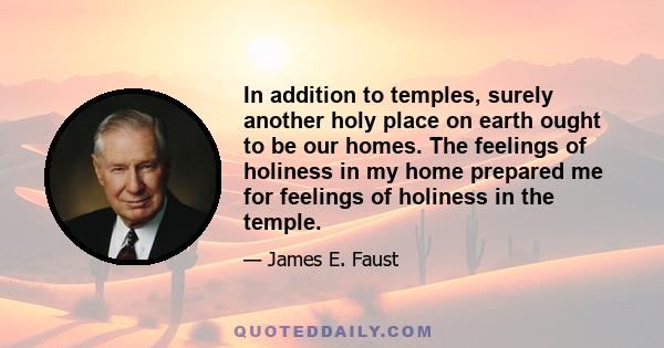 In addition to temples, surely another holy place on earth ought to be our homes. The feelings of holiness in my home prepared me for feelings of holiness in the temple.