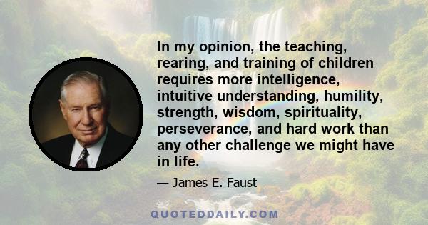 In my opinion, the teaching, rearing, and training of children requires more intelligence, intuitive understanding, humility, strength, wisdom, spirituality, perseverance, and hard work than any other challenge we might 