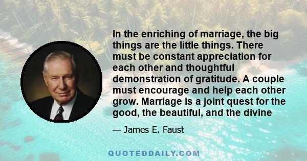 In the enriching of marriage, the big things are the little things. There must be constant appreciation for each other and thoughtful demonstration of gratitude. A couple must encourage and help each other grow.