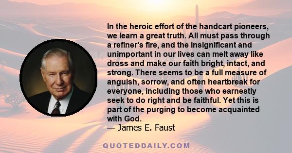 In the heroic effort of the handcart pioneers, we learn a great truth. All must pass through a refiner’s fire, and the insignificant and unimportant in our lives can melt away like dross and make our faith bright,