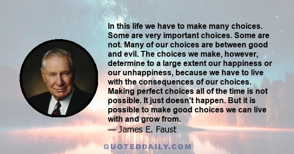 In this life we have to make many choices. Some are very important choices. Some are not. Many of our choices are between good and evil. The choices we make, however, determine to a large extent our happiness or our